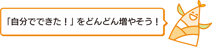 「自分でできた！」をどんどん増やそう！