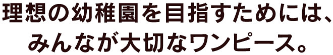 理想の幼稚園を目指すためには、みんなが大切なワンピース。